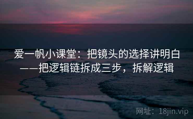 爱一帆小课堂：把镜头的选择讲明白——把逻辑链拆成三步，拆解逻辑