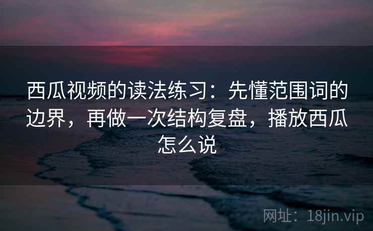 西瓜视频的读法练习：先懂范围词的边界，再做一次结构复盘，播放西瓜怎么说