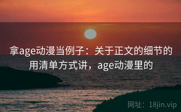 拿age动漫当例子:关于正文的细节的用清单方式讲,age动漫里的 拿age动漫当例子:关于正文的细节的用清单方式讲,age动漫里的