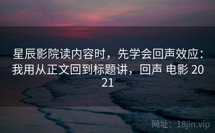 星辰影院读内容时，先学会回声效应：我用从正文回到标题讲，回声 电影 2021