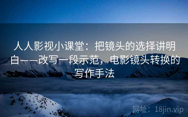 人人影视小课堂：把镜头的选择讲明白——改写一段示范，电影镜头转换的写作手法