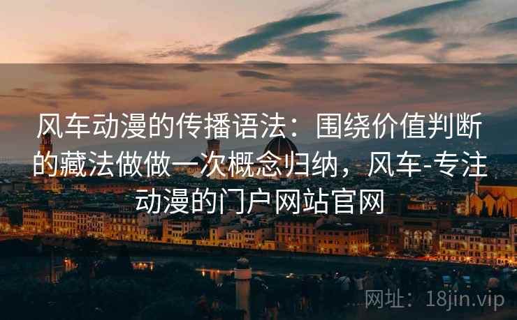 风车动漫的传播语法：围绕价值判断的藏法做做一次概念归纳，风车-专注动漫的门户网站官网